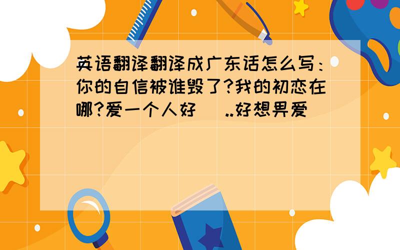 英语翻译翻译成广东话怎么写：你的自信被谁毁了?我的初恋在哪?爱一个人好攰 ..好想畀爱