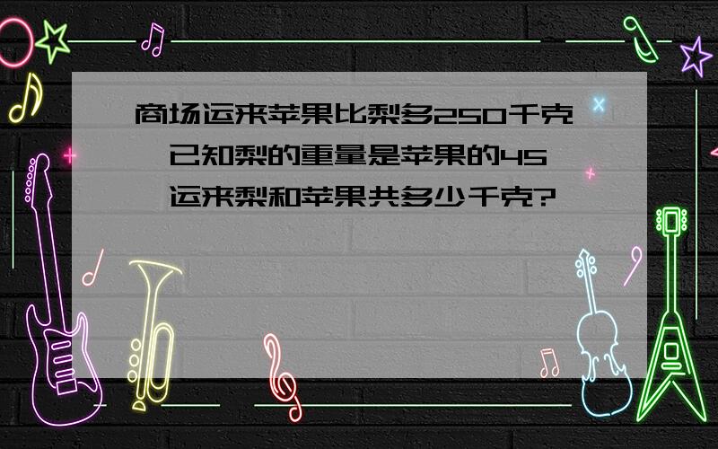 商场运来苹果比梨多250千克,已知梨的重量是苹果的45 ,运来梨和苹果共多少千克?