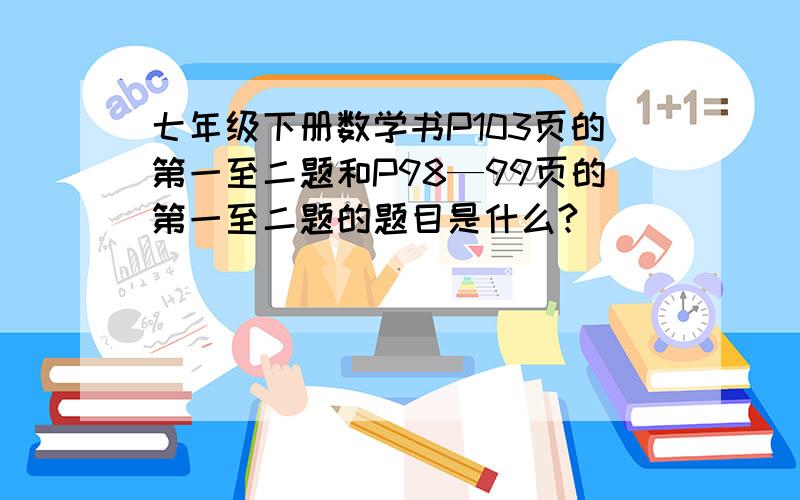 七年级下册数学书P103页的第一至二题和P98—99页的第一至二题的题目是什么?