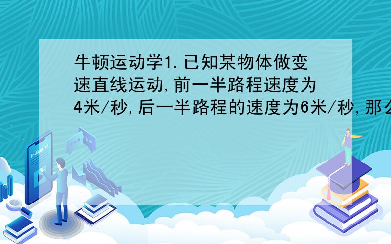 牛顿运动学1.已知某物体做变速直线运动,前一半路程速度为4米/秒,后一半路程的速度为6米/秒,那么在整个过程中的平均速度