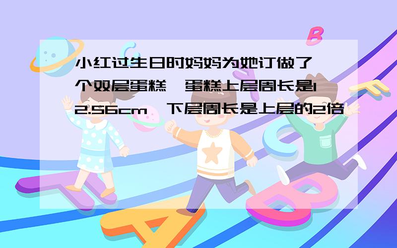 小红过生日时妈妈为她订做了一个双层蛋糕,蛋糕上层周长是12.56cm,下层周长是上层的2倍,