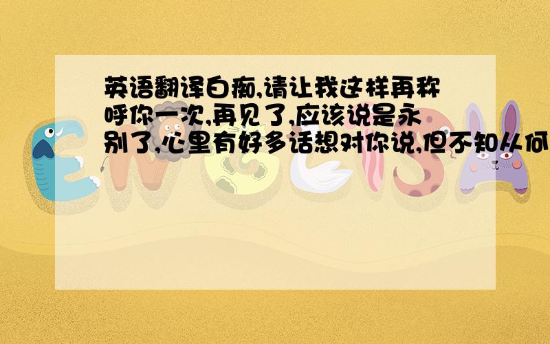 英语翻译白痴,请让我这样再称呼你一次,再见了,应该说是永别了,心里有好多话想对你说,但不知从何说起,我对未来不敢期许,对