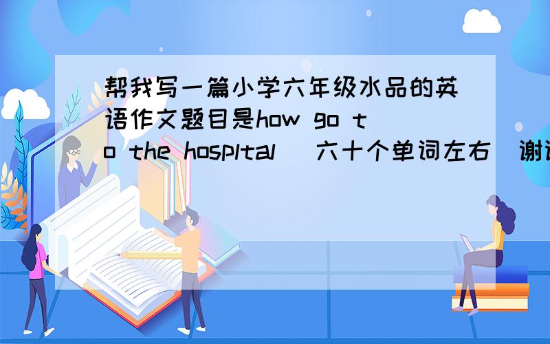 帮我写一篇小学六年级水品的英语作文题目是how go to the hospltal (六十个单词左右)谢谢咯!