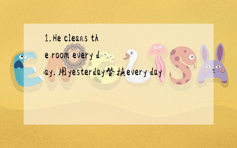 1.He cleans the room every day.用yesterday替换every day