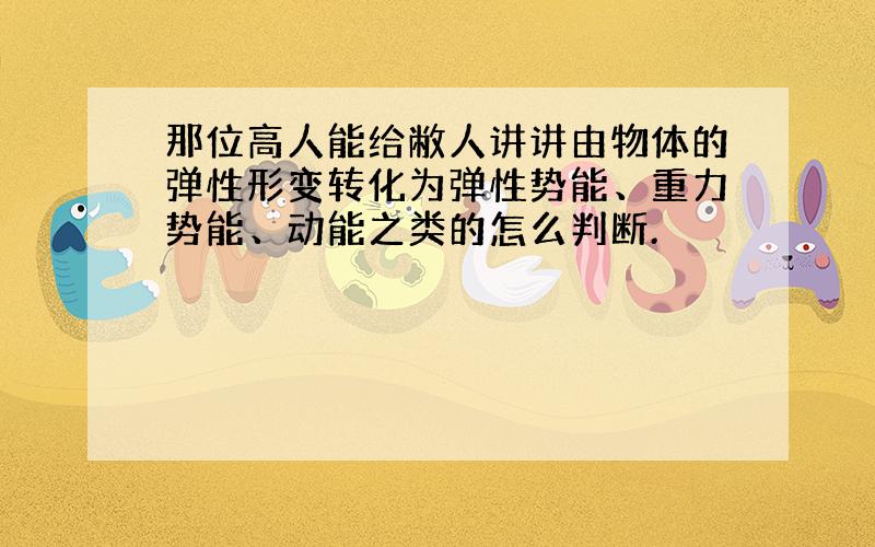 那位高人能给敝人讲讲由物体的弹性形变转化为弹性势能、重力势能、动能之类的怎么判断.