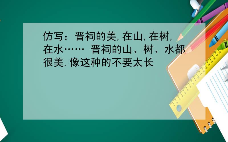 仿写：晋祠的美,在山,在树,在水…… 晋祠的山、树、水都很美.像这种的不要太长