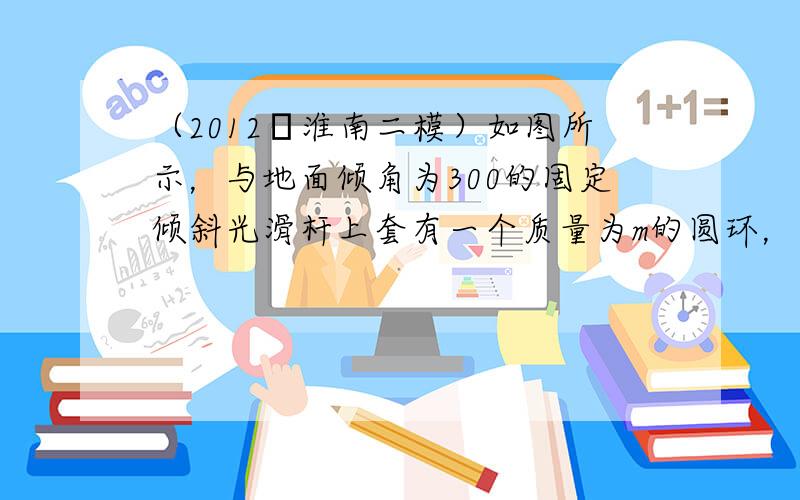 （2012•淮南二模）如图所示，与地面倾角为300的固定倾斜光滑杆上套有一个质量为m的圆环，圆环与竖直放置的轻质弹簧一端