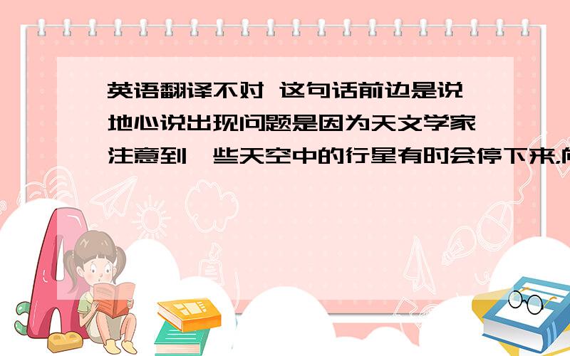 英语翻译不对 这句话前边是说地心说出现问题是因为天文学家注意到一些天空中的行星有时会停下来，向后倒着走然后绕个圈再往前走