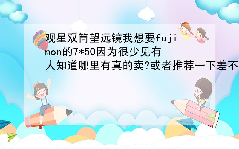 观星双筒望远镜我想要fujinon的7*50因为很少见有人知道哪里有真的卖?或者推荐一下差不多档次的望远镜价位不论