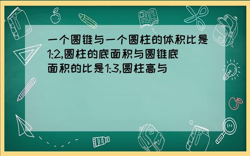 一个圆锥与一个圆柱的体积比是1:2,圆柱的底面积与圆锥底面积的比是1:3,圆柱高与