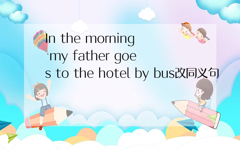 In the morning my father goes to the hotel by bus改同义句