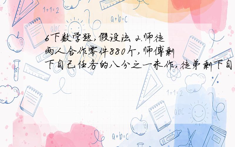 6下数学题,假设法 2.师徒两人合作零件880个,师傅剩下自己任务的八分之一未作,徒弟剩下自己任务的十分之一未作,一共剩