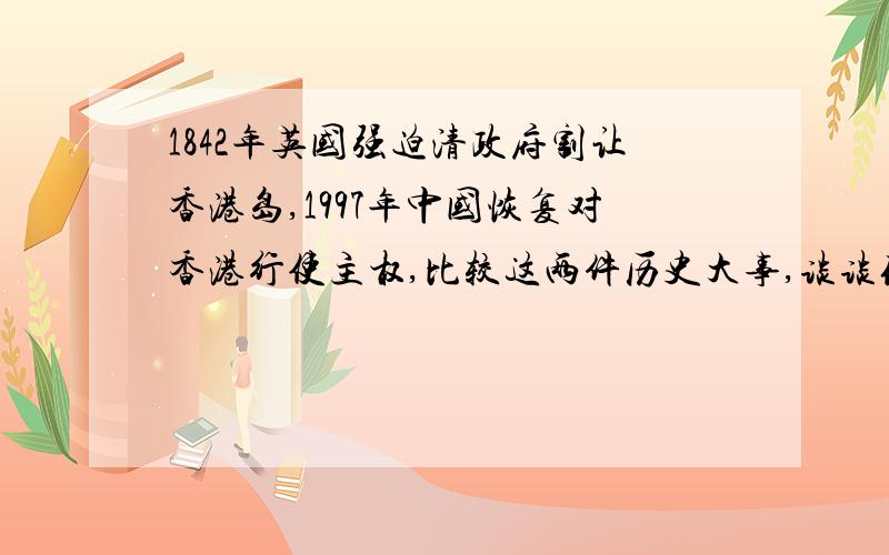 1842年英国强迫清政府割让香港岛,1997年中国恢复对香港行使主权,比较这两件历史大事,谈谈你最主要的感想