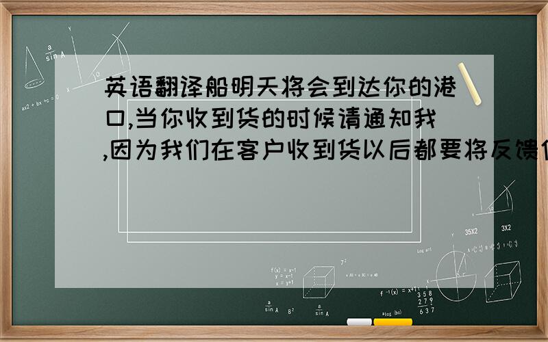 英语翻译船明天将会到达你的港口,当你收到货的时候请通知我,因为我们在客户收到货以后都要将反馈信息反映给公司上级部门.机器