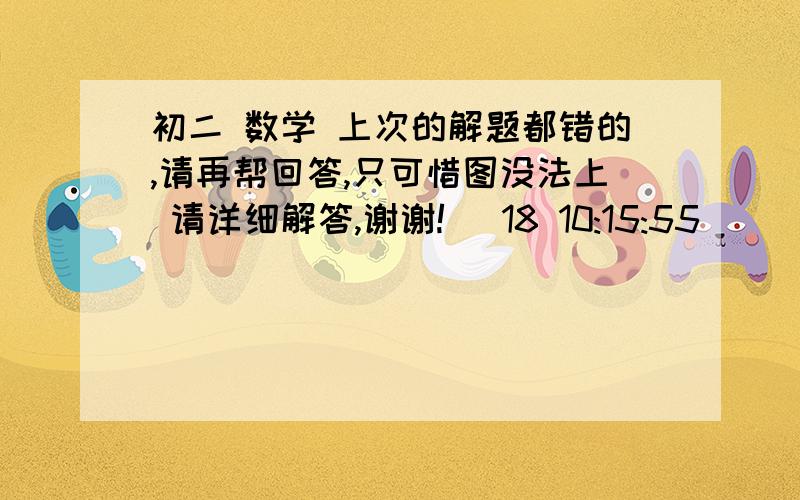 初二 数学 上次的解题都错的,请再帮回答,只可惜图没法上 请详细解答,谢谢! (18 10:15:55)