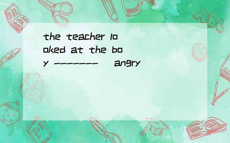 the teacher looked at the boy ------- (angry)