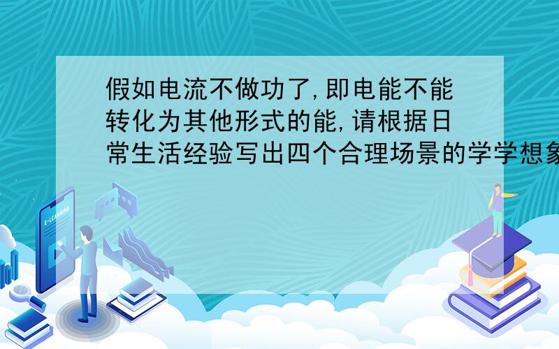 假如电流不做功了,即电能不能转化为其他形式的能,请根据日常生活经验写出四个合理场景的学学想象.