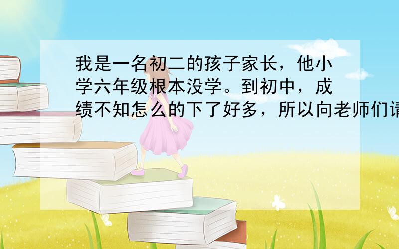 我是一名初二的孩子家长，他小学六年级根本没学。到初中，成绩不知怎么的下了好多，所以向老师们请教！！