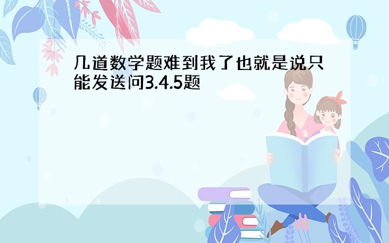 几道数学题难到我了也就是说只能发送问3.4.5题