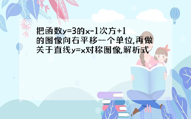 把函数y=3的x-1次方+1的图像向右平移一个单位,再做关于直线y=x对称图像,解析式