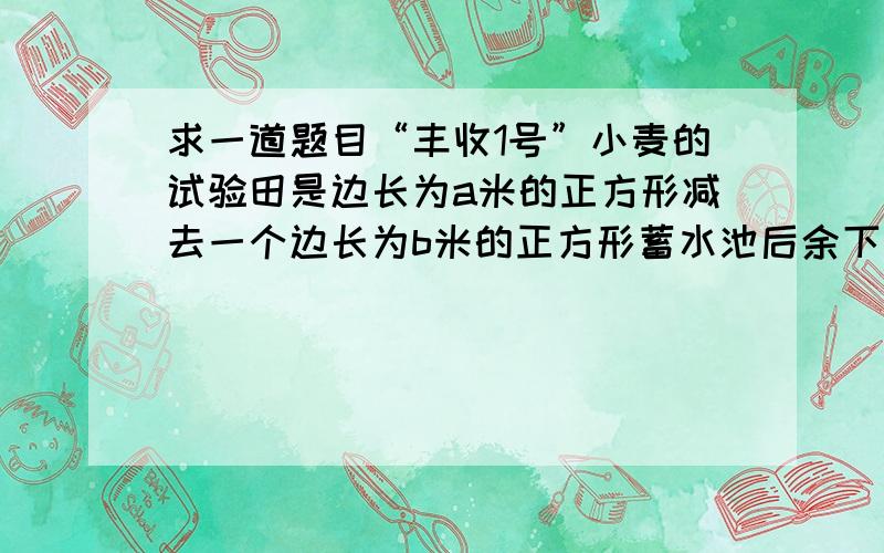 求一道题目“丰收1号”小麦的试验田是边长为a米的正方形减去一个边长为b米的正方形蓄水池后余下的部分.“丰收2号”小麦的试