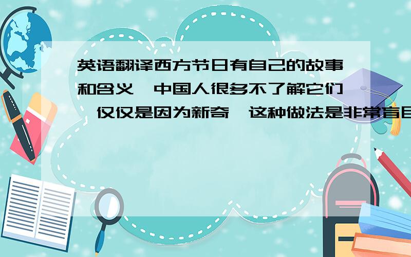 英语翻译西方节日有自己的故事和含义,中国人很多不了解它们,仅仅是因为新奇,这种做法是非常盲目的.中国的节日日益被淡化的今