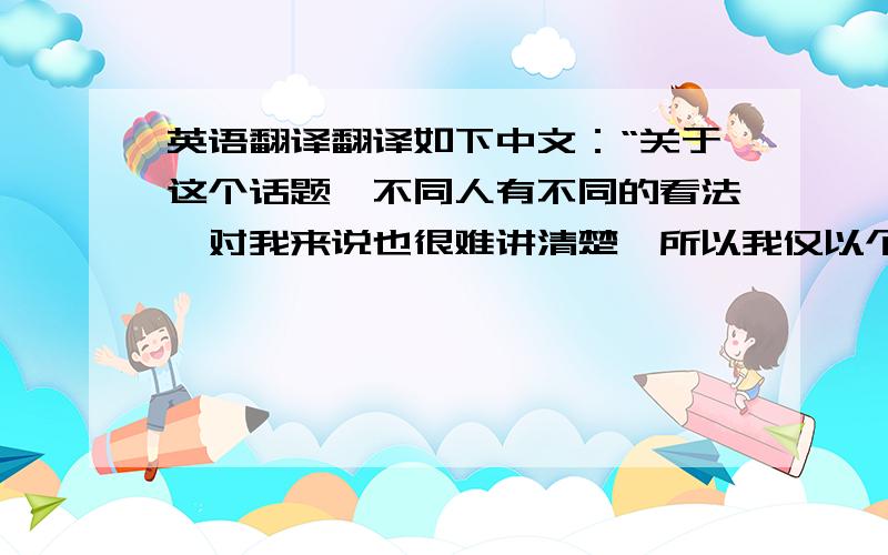 英语翻译翻译如下中文：“关于这个话题,不同人有不同的看法,对我来说也很难讲清楚,所以我仅以个人主观观点出发,观点如下”再