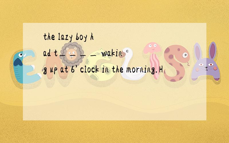 the lazy boy had t____ waking up at 6’clock in the morning.H