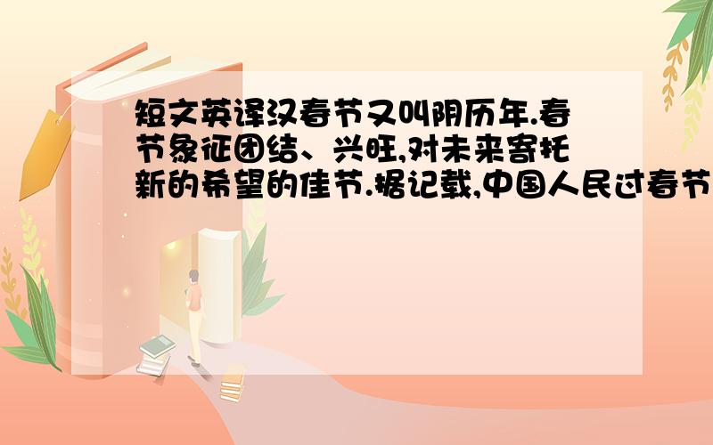 短文英译汉春节又叫阴历年.春节象征团结、兴旺,对未来寄托新的希望的佳节.据记载,中国人民过春节已有四千多年的历史,它是由