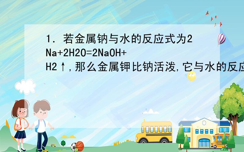 1．若金属钠与水的反应式为2Na+2H2O=2NaOH+H2↑,那么金属钾比钠活泼,它与水的反应式为＿＿＿＿＿＿＿＿＿＿