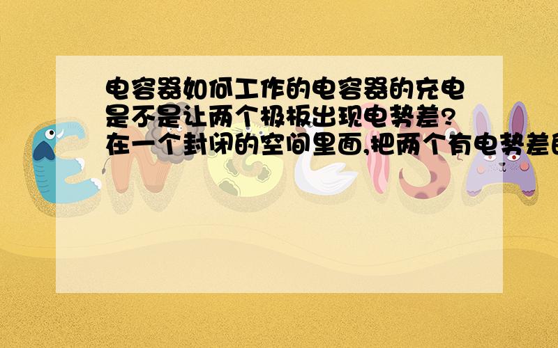 电容器如何工作的电容器的充电是不是让两个极板出现电势差?在一个封闭的空间里面,把两个有电势差的极板放在很近的位置,中间隔