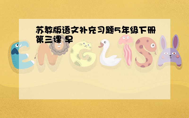 苏教版语文补充习题5年级下册第三课 早