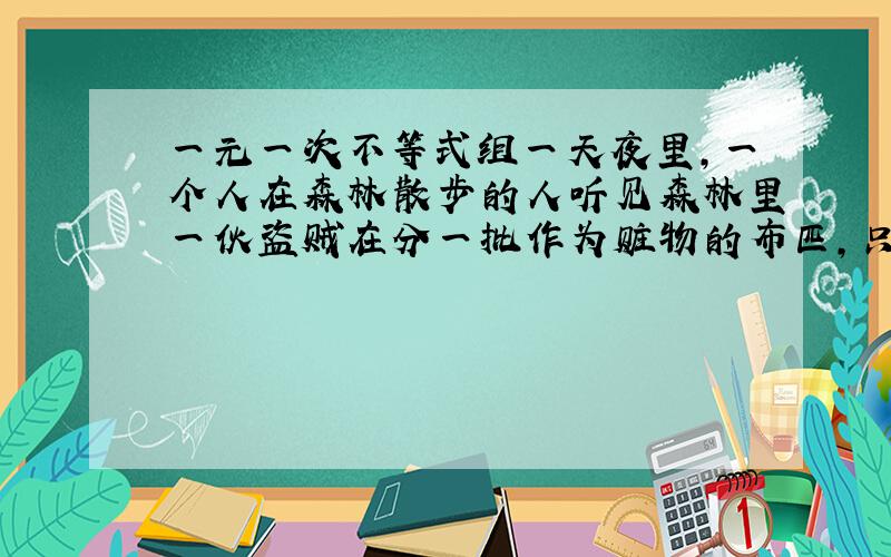 一元一次不等式组一天夜里,一个人在森林散步的人听见森林里一伙盗贼在分一批作为赃物的布匹,只听见他们说：如果每人分4匹,则