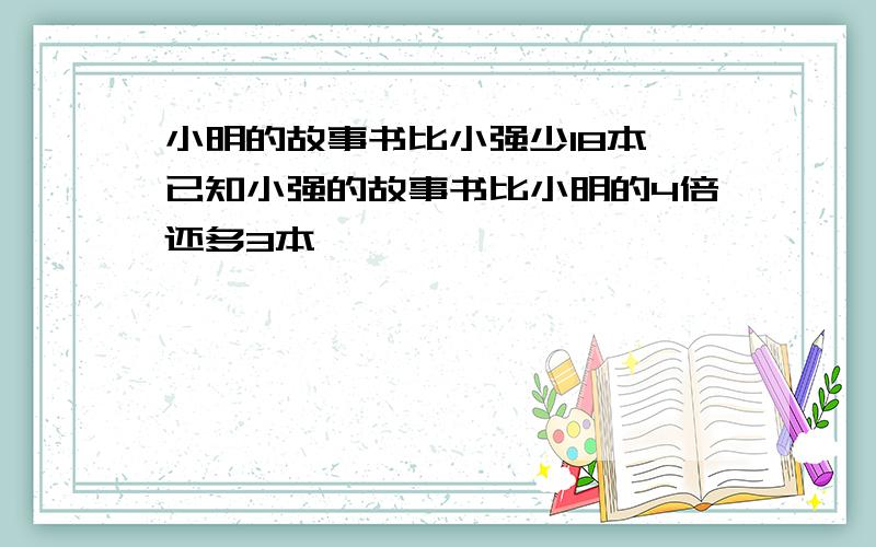 小明的故事书比小强少18本,已知小强的故事书比小明的4倍还多3本,