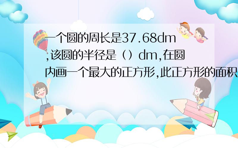 一个圆的周长是37.68dm,该圆的半径是（）dm,在圆内画一个最大的正方形,此正方形的面积是（）平方分米