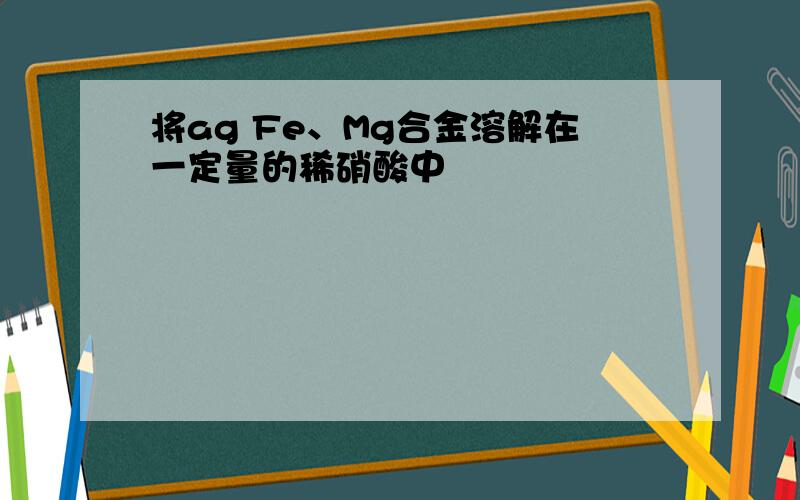 将ag Fe、Mg合金溶解在一定量的稀硝酸中