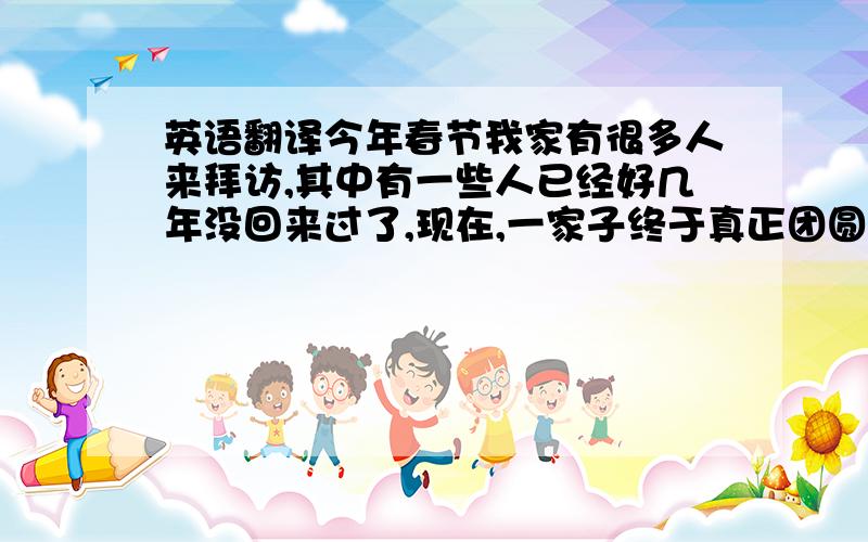 英语翻译今年春节我家有很多人来拜访,其中有一些人已经好几年没回来过了,现在,一家子终于真正团圆了.不过,等到他们下一次再