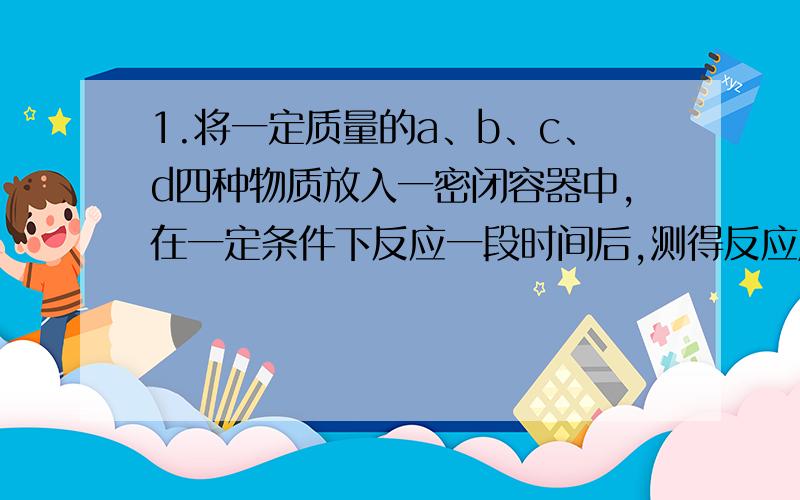 1.将一定质量的a、b、c、d四种物质放入一密闭容器中,在一定条件下反应一段时间后,测得反应后各物质的质量如下：（此题答