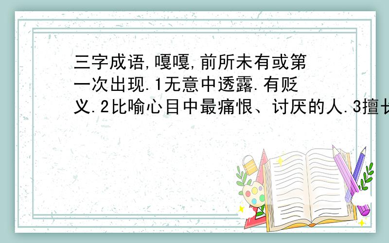 三字成语,嘎嘎,前所未有或第一次出现.1无意中透露.有贬义.2比喻心目中最痛恨、讨厌的人.3擅长多种技能的人.4粗心大意