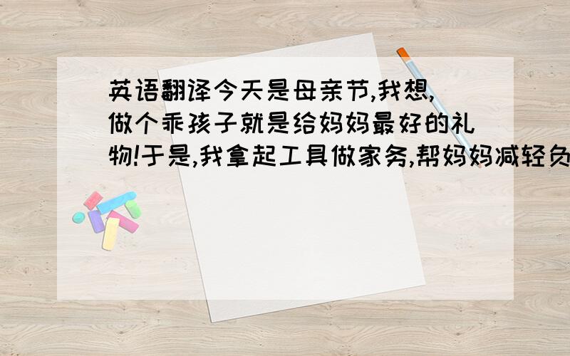 英语翻译今天是母亲节,我想,做个乖孩子就是给妈妈最好的礼物!于是,我拿起工具做家务,帮妈妈减轻负担!这是,妈妈见了,夸我