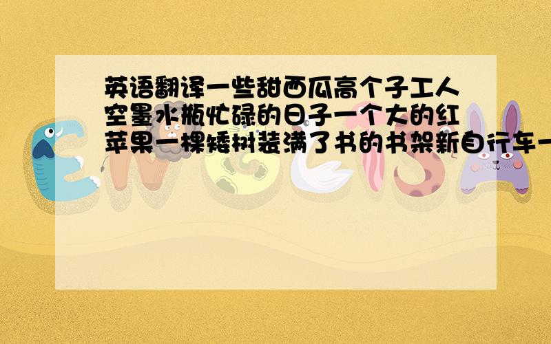 英语翻译一些甜西瓜高个子工人空墨水瓶忙碌的日子一个大的红苹果一棵矮树装满了书的书架新自行车一只可爱的白猫