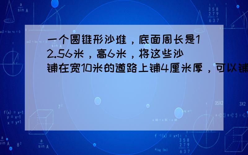 一个圆锥形沙堆，底面周长是12.56米，高6米，将这些沙铺在宽10米的道路上铺4厘米厚，可以铺多少米长？