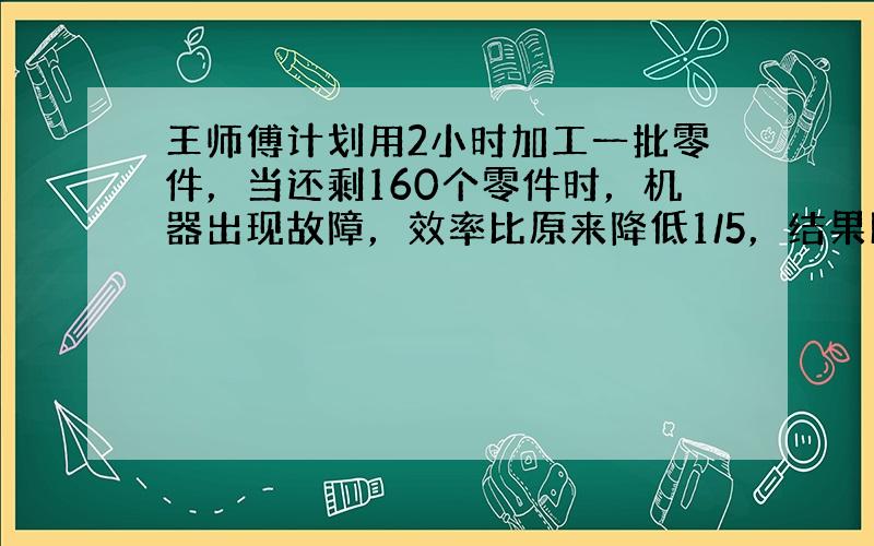 王师傅计划用2小时加工一批零件，当还剩160个零件时，机器出现故障，效率比原来降低1/5，结果比原计划推迟20分钟完成任