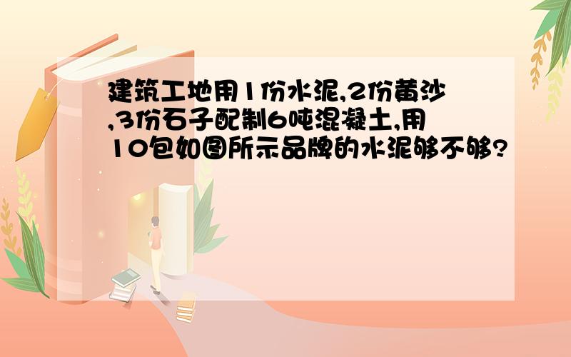 建筑工地用1份水泥,2份黄沙,3份石子配制6吨混凝土,用10包如图所示品牌的水泥够不够?