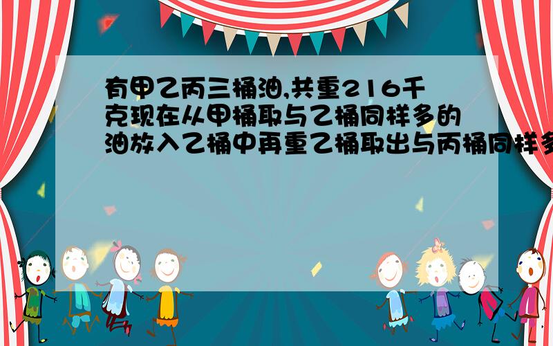 有甲乙丙三桶油,共重216千克现在从甲桶取与乙桶同样多的油放入乙桶中再重乙桶取出与丙桶同样多的油放入丙桶中,再从丙桶中取