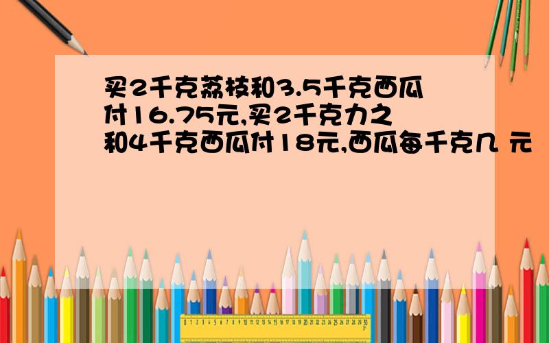 买2千克荔枝和3.5千克西瓜付16.75元,买2千克力之和4千克西瓜付18元,西瓜每千克几 元