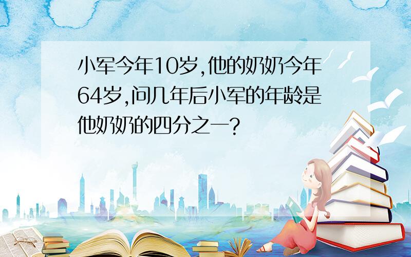 小军今年10岁,他的奶奶今年64岁,问几年后小军的年龄是他奶奶的四分之一?