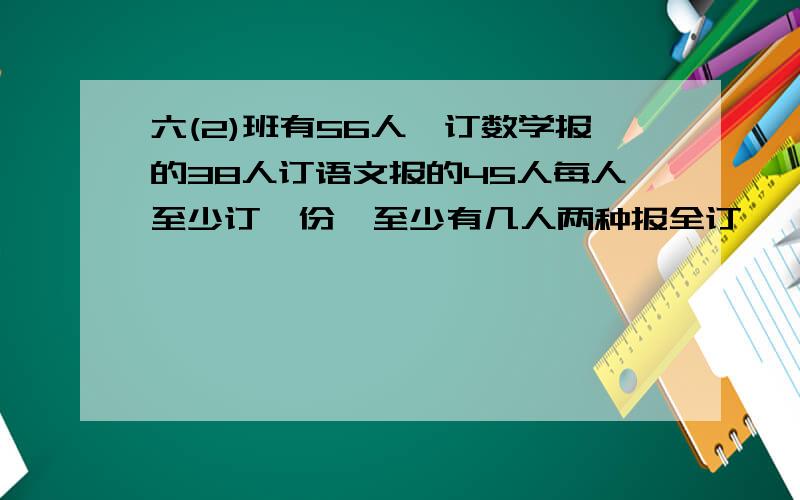 六(2)班有56人,订数学报的38人订语文报的45人每人至少订一份,至少有几人两种报全订