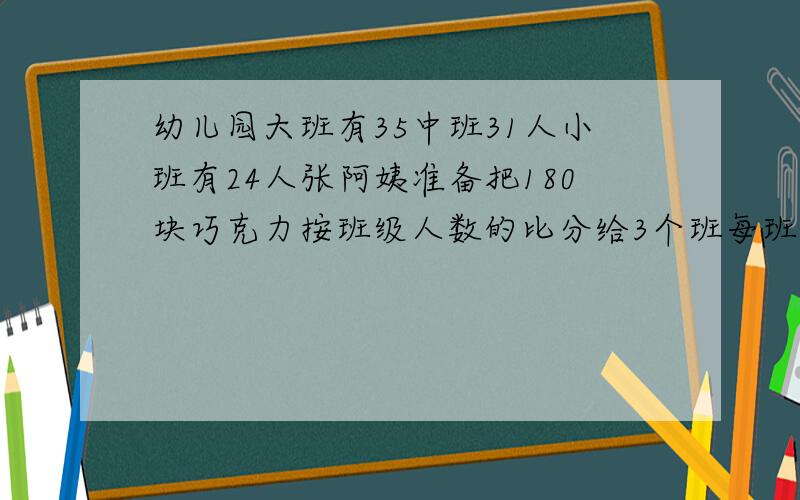 幼儿园大班有35中班31人小班有24人张阿姨准备把180块巧克力按班级人数的比分给3个班每班各应分得几块?