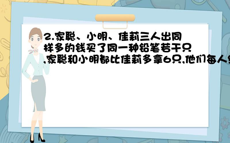 2.家聪、小明、佳莉三人出同样多的钱买了同一种铅笔若干只,家聪和小明都比佳莉多拿6只,他们每人给佳莉